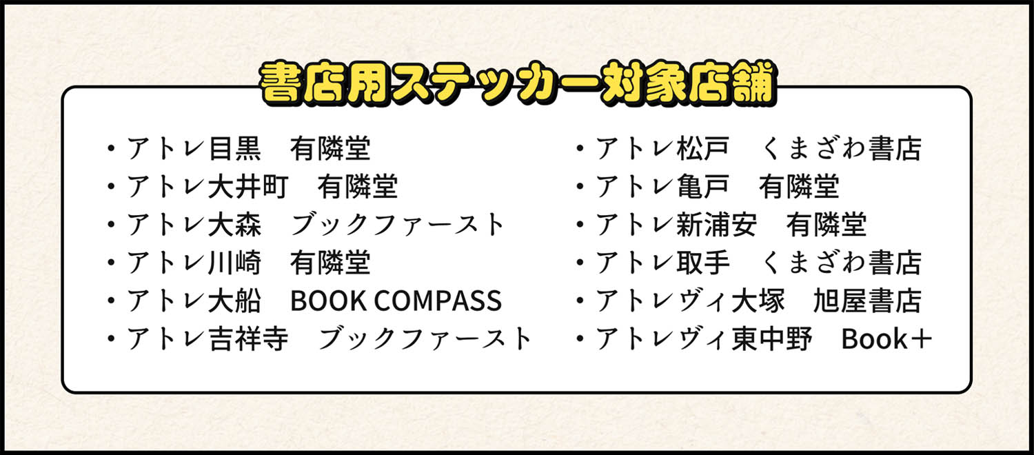 書店用ステッカー対象店舗 ・アトレ目黒　有隣堂・アトレ大井町　有隣堂・アトレ大森　ブックファースト・アトレ川崎　有隣堂・アトレ大船　BOOK COMPASS・アトレ吉祥寺　ブックファースト・アトレ松戸　くまざわ書店・アトレ亀戸　有隣堂・アトレ新浦安　有隣堂・アトレ取手　くまざわ書店・アトレヴィ大塚　旭屋書店・アトレヴィ東中野　Book＋