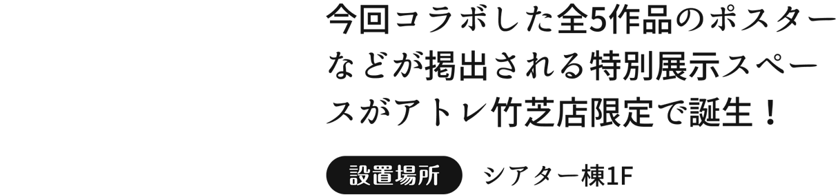 今回コラボした全5作品のポスターなどが掲出される特別展示スペースがアトレ竹芝店限定で誕生！設置場所  シアター棟1F
