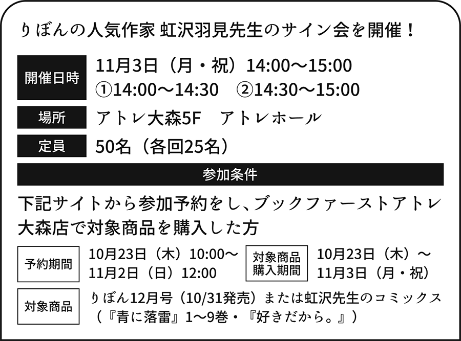 りぼんの人気作家 虹沢羽見先生のサイン会を開催！　11月3日（月・祝）14:00～15:00　①14:00～14:30　②14:30～15:00​　アトレ大森5F　定員　アトレホール　50名（各回25名）参加条件　下記サイトから参加予約をし、ブックファーストアトレ大森店で対象商品を購入した方　予約期間　10月23日（木）10:00～　11月2日（日）12:00　対象商品　購入期間　10月23日（木）～11月3日（月・祝）　対象商品　りぼん12月号（10/31発売）または虹沢先生のコミックス（『青に落雷』1～9巻・『好きだから。』）