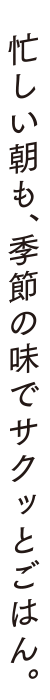 忙しい朝も、季節の味でサクッとごはん。