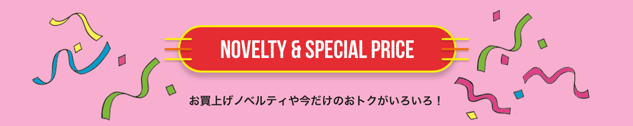 NOVELTY & SPECIAL PRICE お買上げノベルティや今だけのおトクがいろいろ！