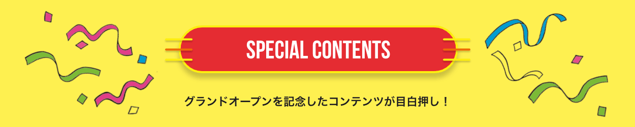 SPECIAL CONTENTS グランドオープンを記念したコンテンツが目白押し！