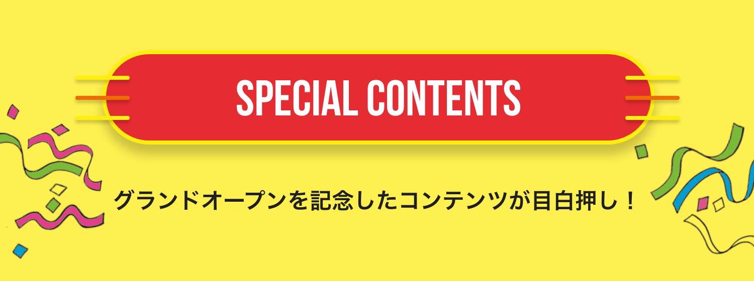 SPECIAL CONTENTS グランドオープンを記念したコンテンツが目白押し！