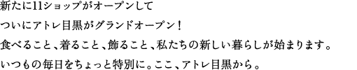 新たに11ショップがオープンしてついにアトレ目黒がグランドオープン！食べること、着ること、飾ること、私たちの新しい暮らしが始まります。いつもの毎日をちょっと特別に。ここ、アトレ目黒から。