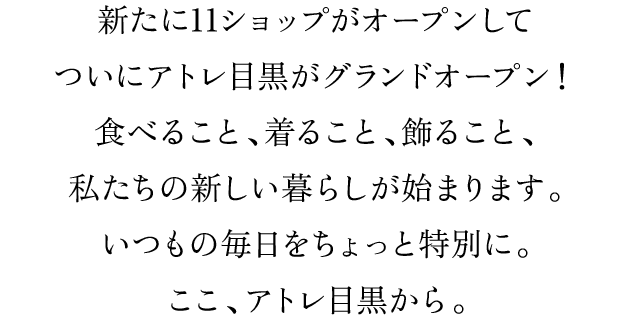 新たに11ショップがオープンしてついにアトレ目黒がグランドオープン！食べること、着ること、飾ること、私たちの新しい暮らしが始まります。いつもの毎日をちょっと特別に。ここ、アトレ目黒から。