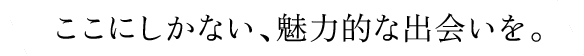 ここにしかない、魅力的な出会いを。