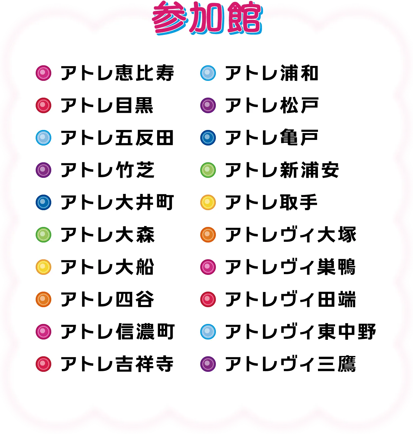 参加館：アトレ恵比寿・アトレ目黒・アトレ五反田・アトレ竹芝・アトレ大井町・アトレ大森・アトレ大船・アトレ四谷・アトレ信濃町・アトレ吉祥寺・アトレ浦和・アトレ松戸・アトレ亀戸・アトレ新浦安・アトレ取手・アトレヴィ大塚・アトレヴィ巣鴨・アトレヴィ田端・アトレヴィ東中野・アトレヴィ三鷹