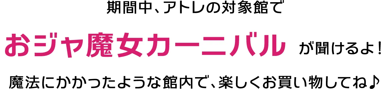 期間中、アトレの対象館でおジャ魔女カーニバルが聞けるよ！魔法にかかったような館内で、楽しくお買い物してね♪