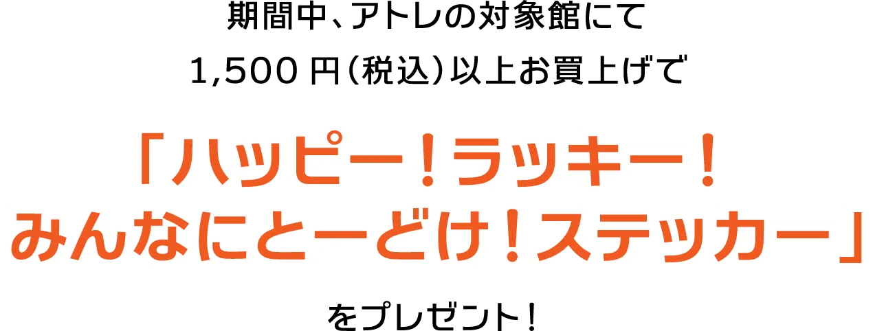 期間中、アトレの対象館にて1,500円（税込）以上お買上げで「ハッピー！ラッキー！みんなにとーどけ！ステッカー」をプレゼント！