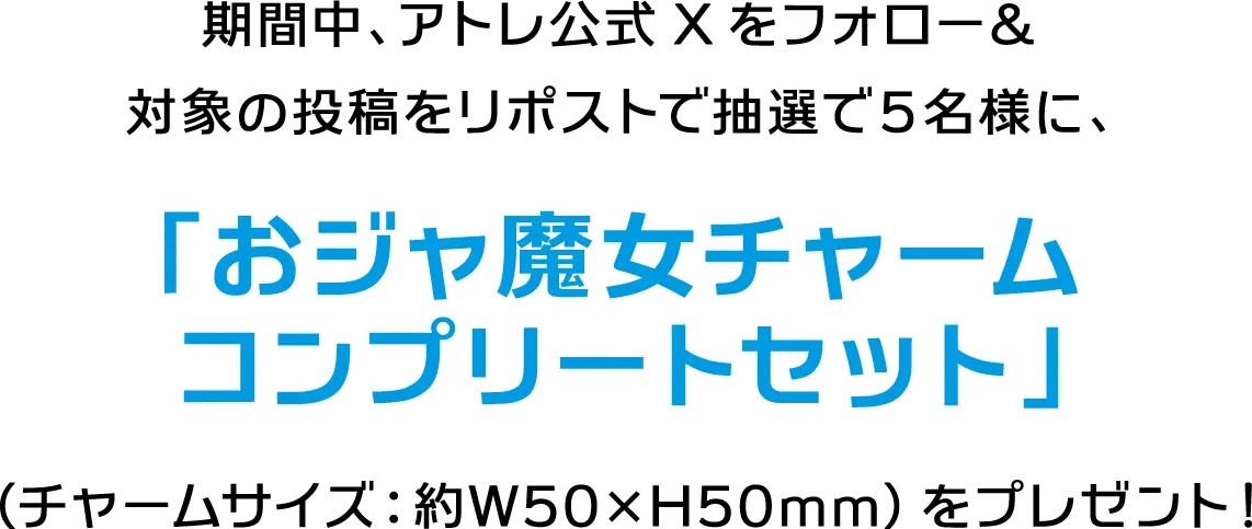 期間中、アトレ公式Xをフォロー＆対象の投稿をリポストで抽選で５名様に、「おジャ魔女チャームコンプリートセット」（チャームサイズ：約W50×H50mm）をプレゼント！