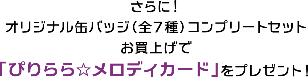さらに！オリジナル缶バッジ（全７種）コンプリートセットお買上げで「ぴりらら☆メロディカード」をプレゼント！