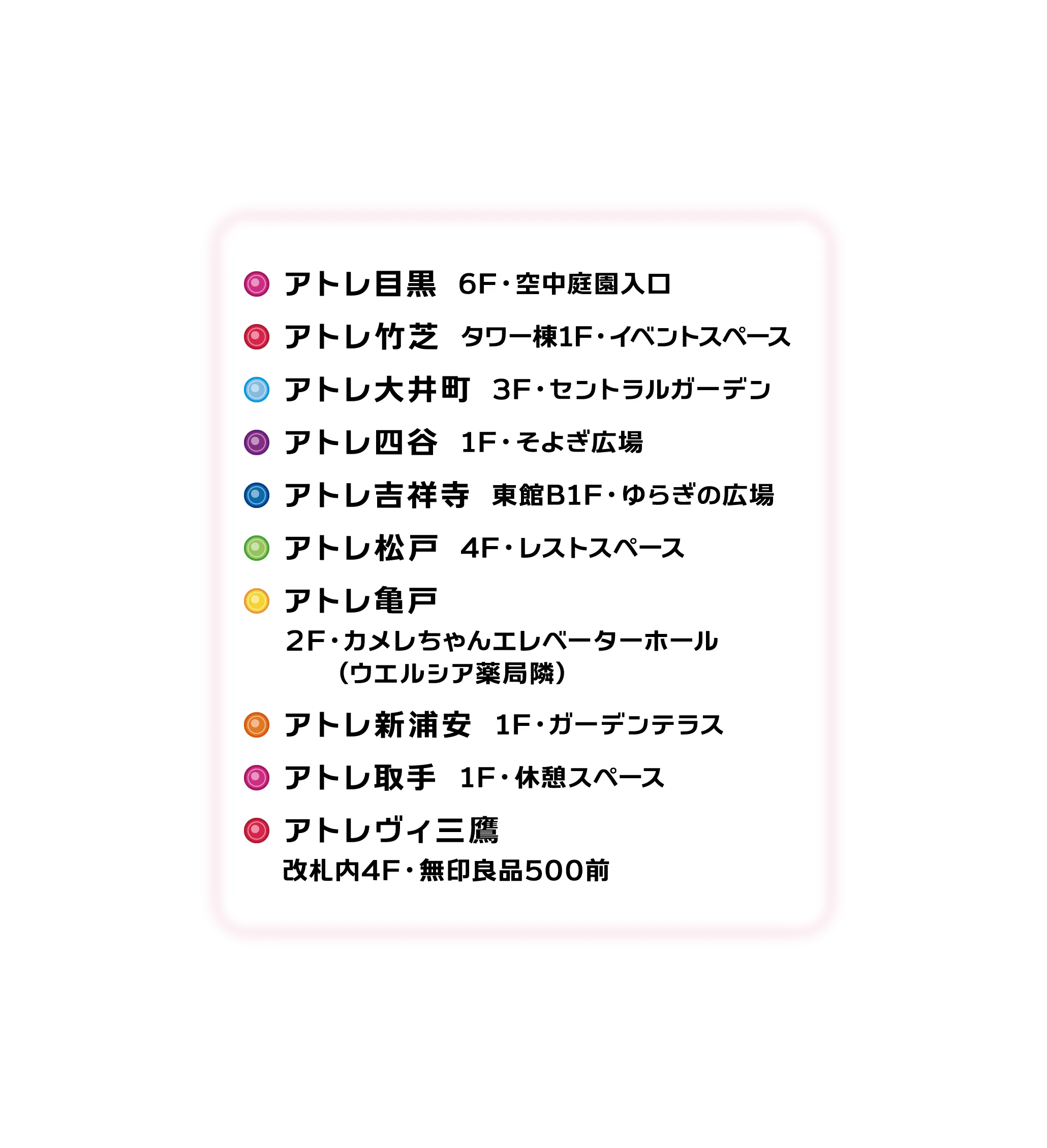 アトレ目黒 6F・空中庭園入口/アトレ竹芝 タワー棟1F・イベントスペース/アトレ大井町 3F・セントラルガーデン/アトレ四谷 1F・そよぎ広場/アトレ吉祥寺 東館B1F・ゆらぎの広場/アトレ松戸 4F・レストスペース/アトレ亀戸 4F・ユニクロ前/アトレ新浦安 1F・ガーデンテラス/アトレ取手 1F・休憩スペース/アトレヴィ三鷹 改札内4F・無印良品500前