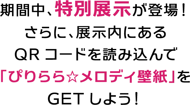 期間中、特別展示が登場！さらに、展示内にあるQRコードを読み込んで「ぴりらら☆メロディ壁紙」をGETしよう！